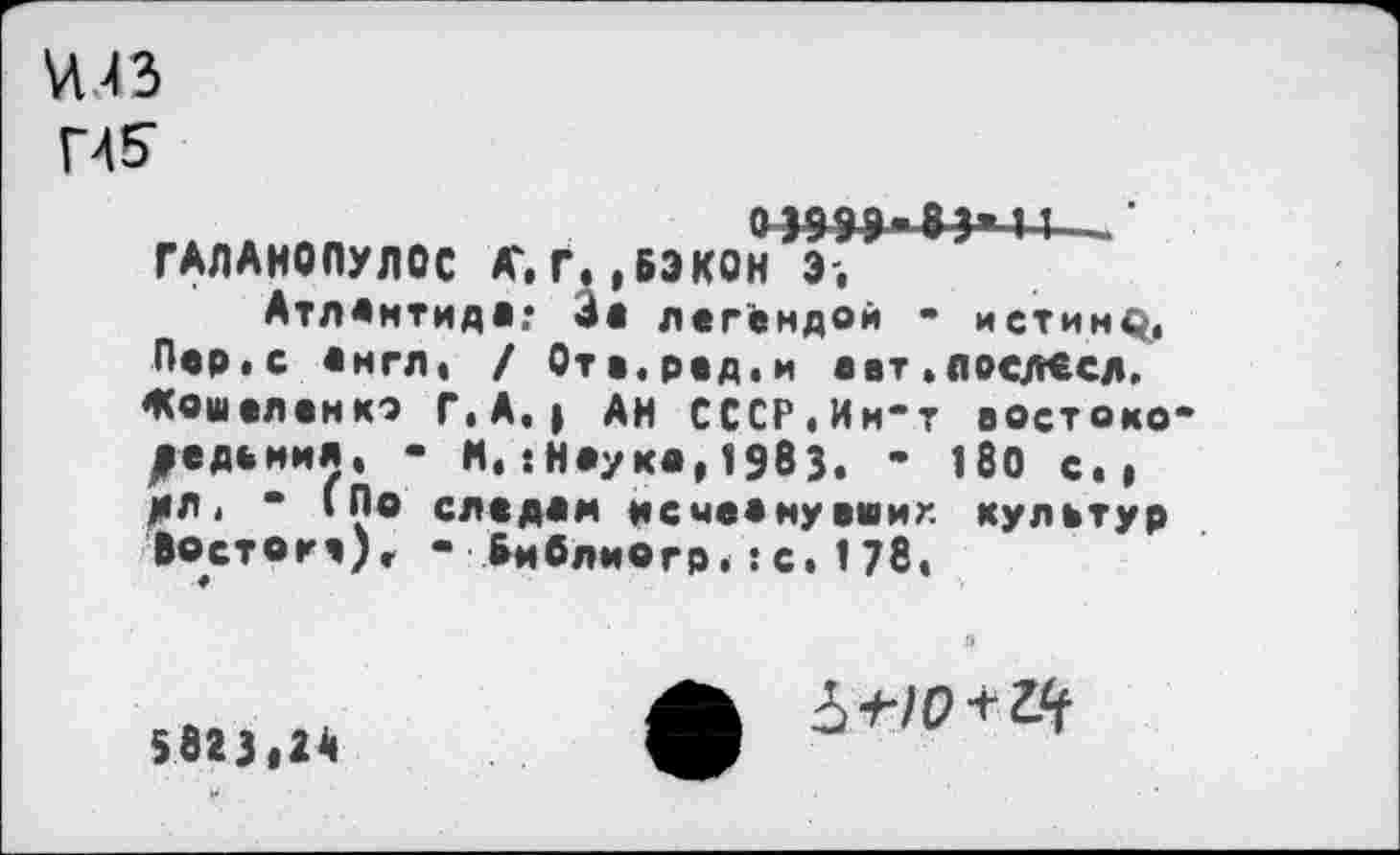 ﻿^43
Г4&
ГАЛАНОПУЛОС ЛГ.Г.,БЭКОН Э,
Атлантида; 4а легендой - истину. Пер.с англ. / Ота.род.и аат.лоелесд. Жошеленко Г. А.» АН СССР.Ин-т востокодедомил, - М.‘.Наука, 1983. ’ 180 с., МЛ • * ‘По следам исмеану ашиг. культур Востогч), • Бмблиогр.:с.178.
5823,2А
о
б-но+г.^